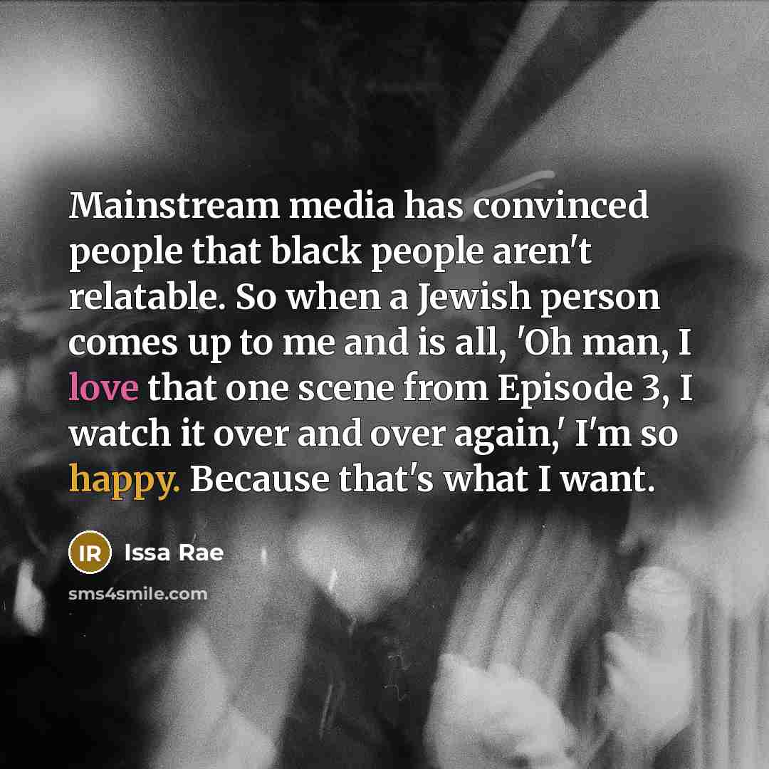 “Mainstream media has convinced people that black people aren't relatable. So when a Jewish person comes up to me and is all, 'Oh man, I love that one scene from Episode 3, I watch it over and over again,' I'm so happy. Because that's what I want.” quote by Issa Rae