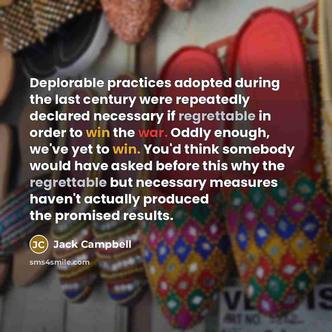 “Deplorable practices adopted during the last century were repeatedly declared necessary if regrettable in order to win the war. Oddly enough, we've yet to win. You'd think somebody would have asked before this why the regrettable but necessary measures haven't actually produced the promised results.” quote by Jack Campbell