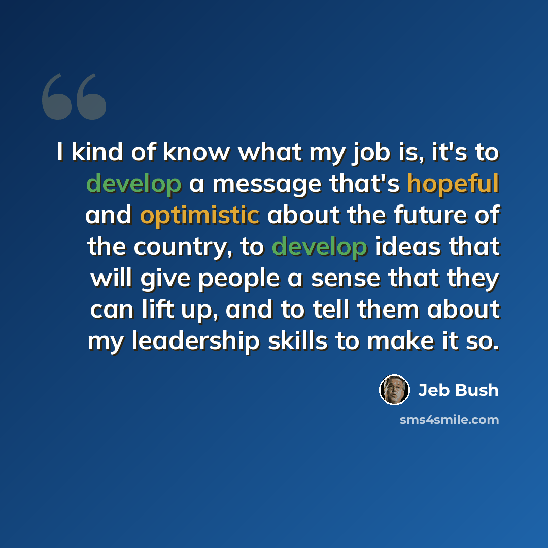 “I kind of know what my job is, it's to develop a message that's hopeful and optimistic about the future of the country, to develop ideas that will give people a sense that they can lift up, and to tell them about my leadership skills to make it so.” quote by Jeb Bush