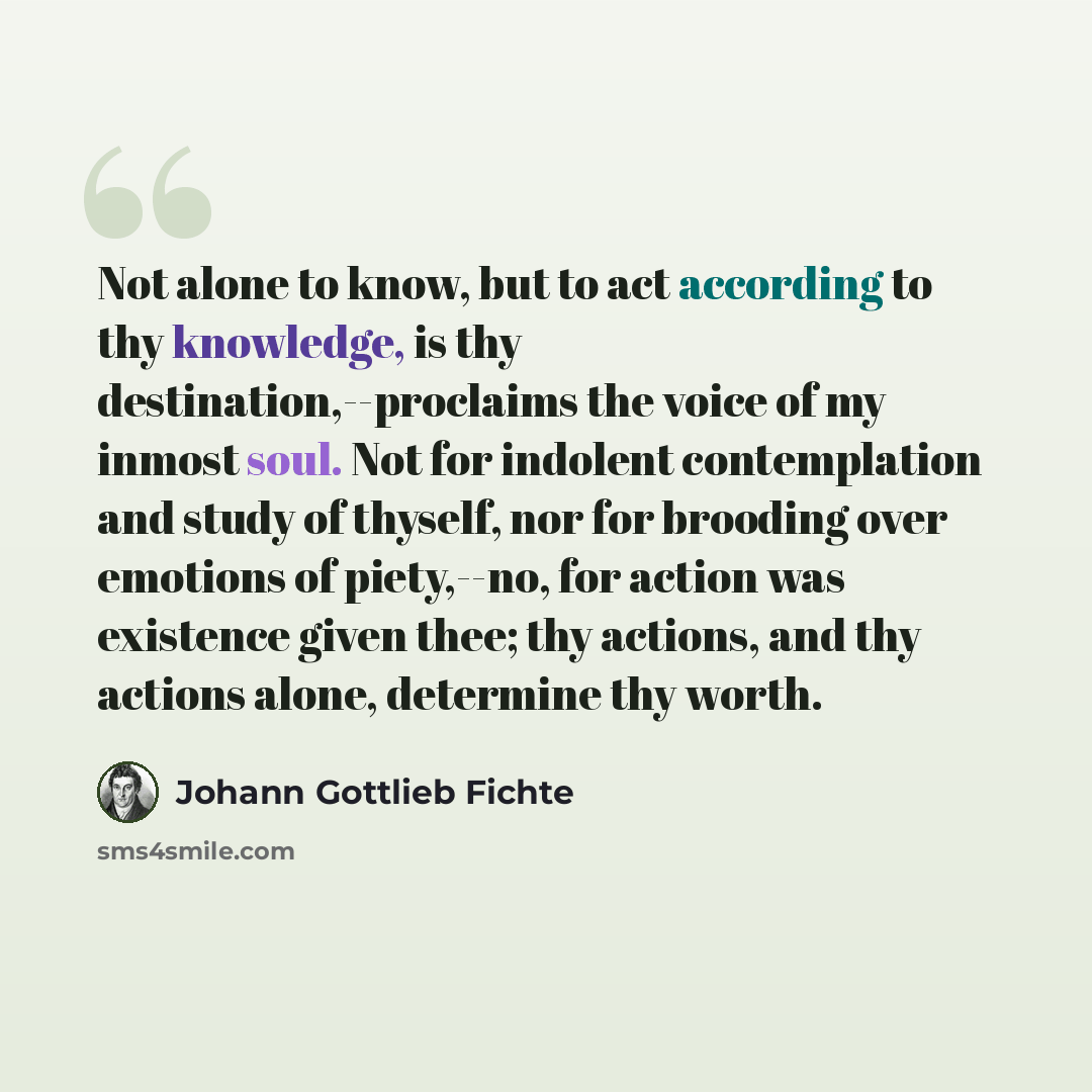 “Not alone to know, but to act according to thy knowledge, is thy destination,--proclaims the voice of my inmost soul. Not for indolent contemplation and study of thyself, nor for brooding over emotions of piety,--no, for action was existence given thee; thy actions, and thy actions alone…” quote by Johann Gottlieb Fichte