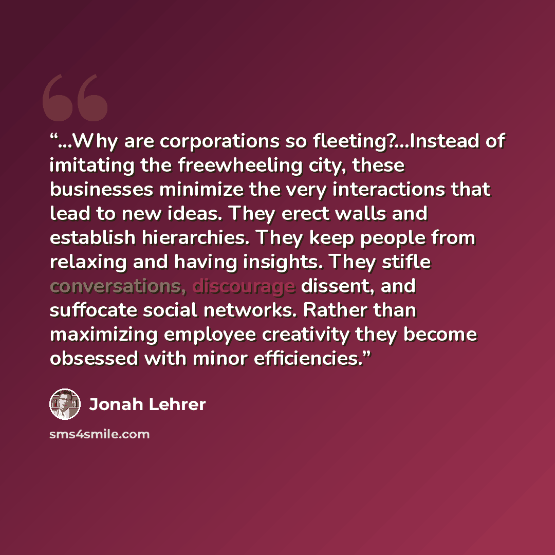“...Why are corporations so fleeting?...Instead of imitating the freewheeling city, these businesses minimize the very interactions that lead to new ideas. They erect walls and establish hierarchies. They keep people from relaxing and having insights. They stifle conversations, discourage dissent…” quote by Jonah Lehrer