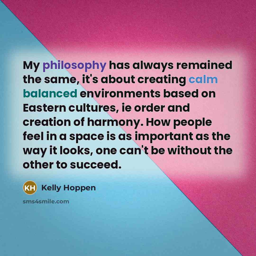 “My philosophy has always remained the same, it's about creating calm balanced environments based on Eastern cultures, ie order and creation of harmony. How people feel in a space is as important as the way it looks, one can't be without the other to succeed.” quote by Kelly Hoppen