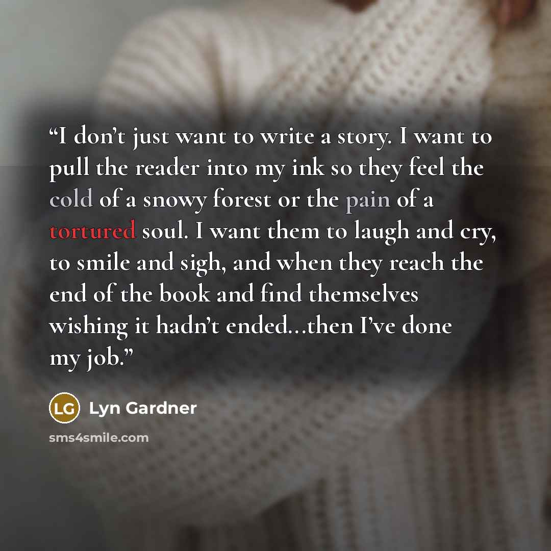 “I don’t just want to write a story. I want to pull the reader into my ink so they feel the cold of a snowy forest or the pain of a tortured soul. I want them to laugh and cry, to smile and sigh, and when they reach the end of the book and find themselves wishing it hadn’t ended...then I’ve done my…” quote by Lyn Gardner