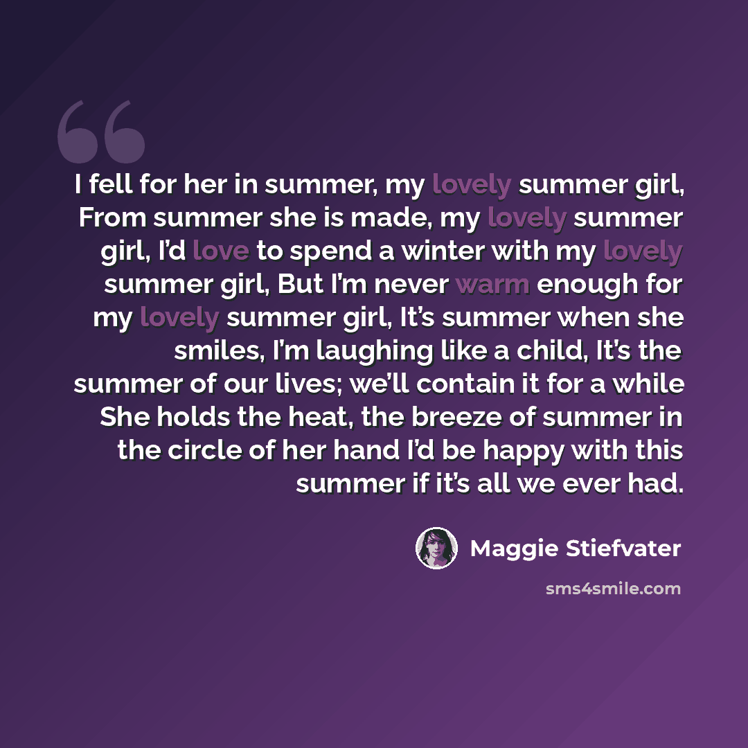 “I fell for her in summer, my lovely summer girl, From summer she is made, my lovely summer girl, I’d love to spend a winter with my lovely summer girl, But I’m never warm enough for my lovely summer girl, It’s summer when she smiles, I’m laughing like a child, It’s the summer of our lives; we’ll…” quote by Maggie Stiefvater