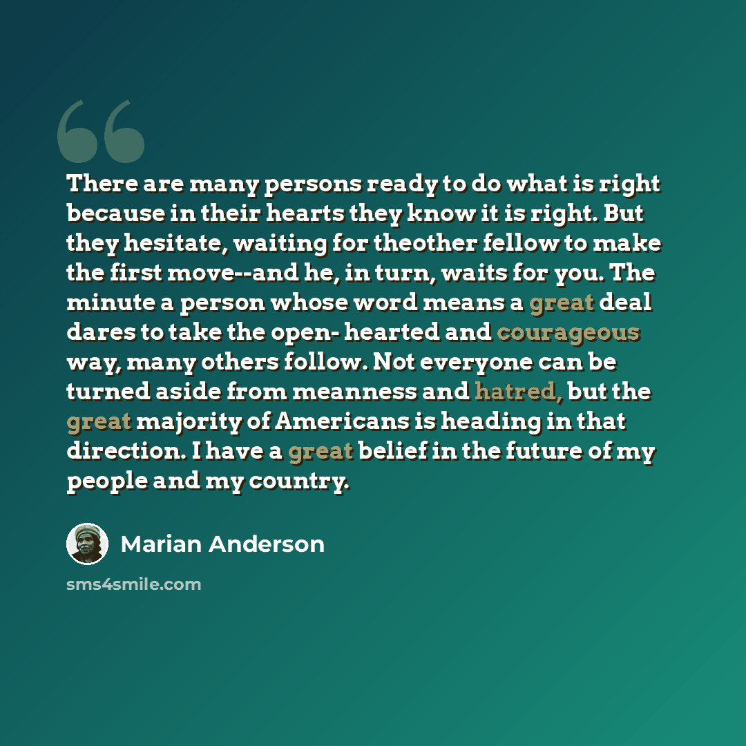 “There are many persons ready to do what is right because in their hearts they know it is right. But they hesitate, waiting for theother fellow to make the first move--and he, in turn, waits for you. The minute a person whose word means a great deal dares to take the open- hearted and courageous…” quote by Marian Anderson