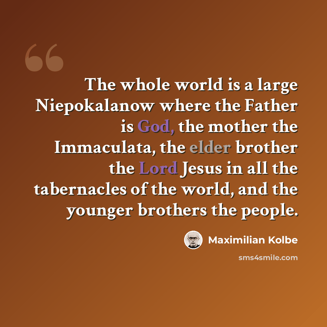 “The whole world is a large Niepokalanow where the Father is God, the mother the Immaculata, the elder brother the Lord Jesus in all the tabernacles of the world, and the younger brothers the people.” quote by Maximilian Kolbe