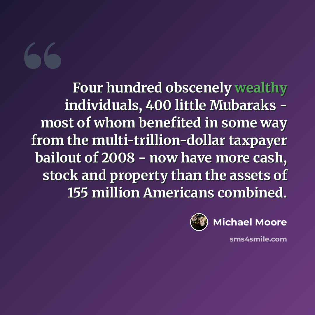 “Four hundred obscenely wealthy individuals, 400 little Mubaraks - most of whom benefited in some way from the multi-trillion-dollar taxpayer bailout of 2008 - now have more cash, stock and property than the assets of 155 million Americans combined.” quote by Michael Moore