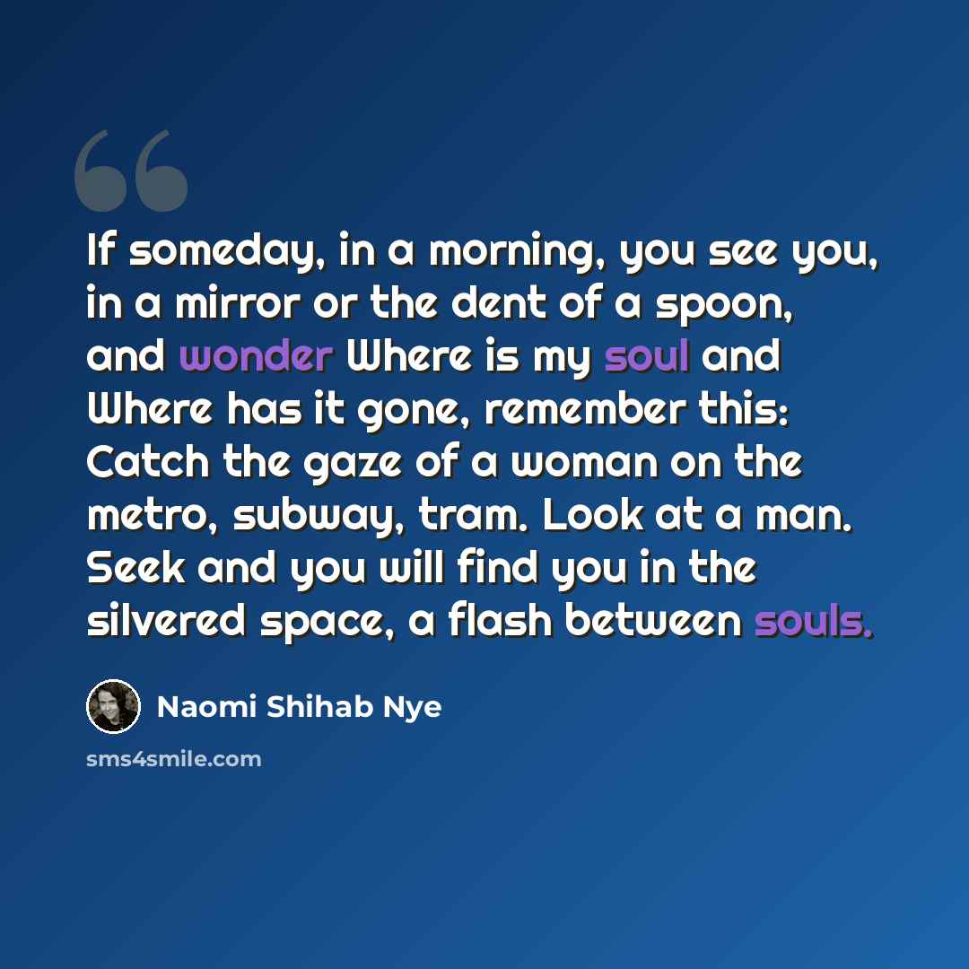 “If someday, in a morning, you see you, in a mirror or the dent of a spoon, and wonder Where is my soul and Where has it gone, remember this: Catch the gaze of a woman on the metro, subway, tram. Look at a man. Seek and you will find you in the silvered space, a flash between souls.” quote by Naomi Shihab Nye
