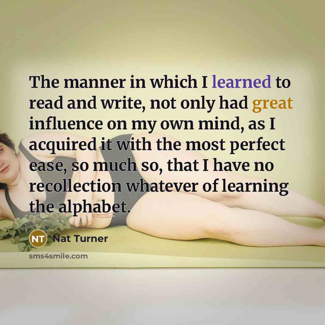 “The manner in which I learned to read and write, not only had great influence on my own mind, as I acquired it with the most perfect ease, so much so, that I have no recollection whatever of learning the alphabet.” quote by Nat Turner