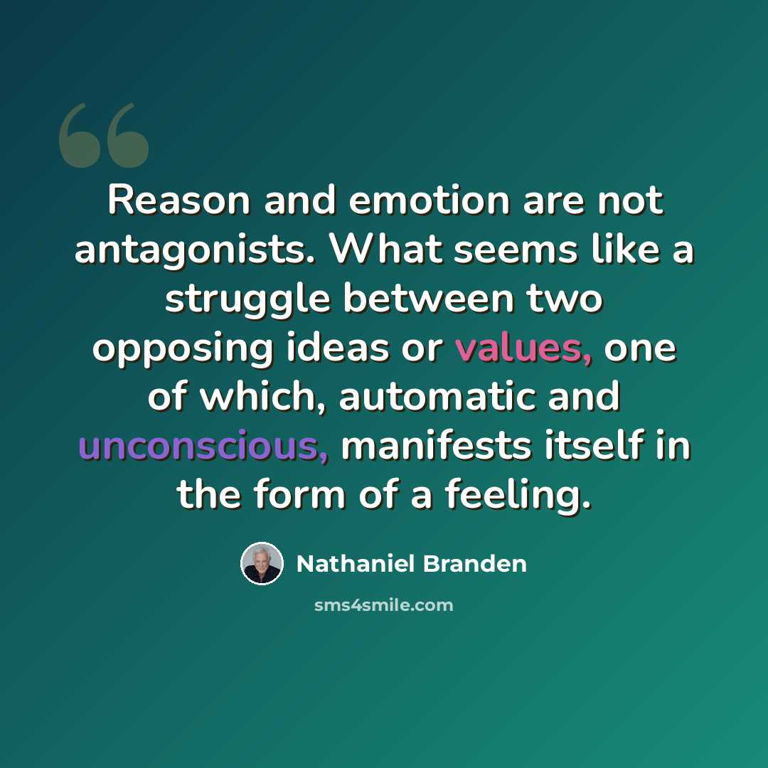 “Reason and emotion are not antagonists. What seems like a struggle between two opposing ideas or values, one of which, automatic and unconscious, manifests itself in the form of a feeling.” quote by Nathaniel Branden