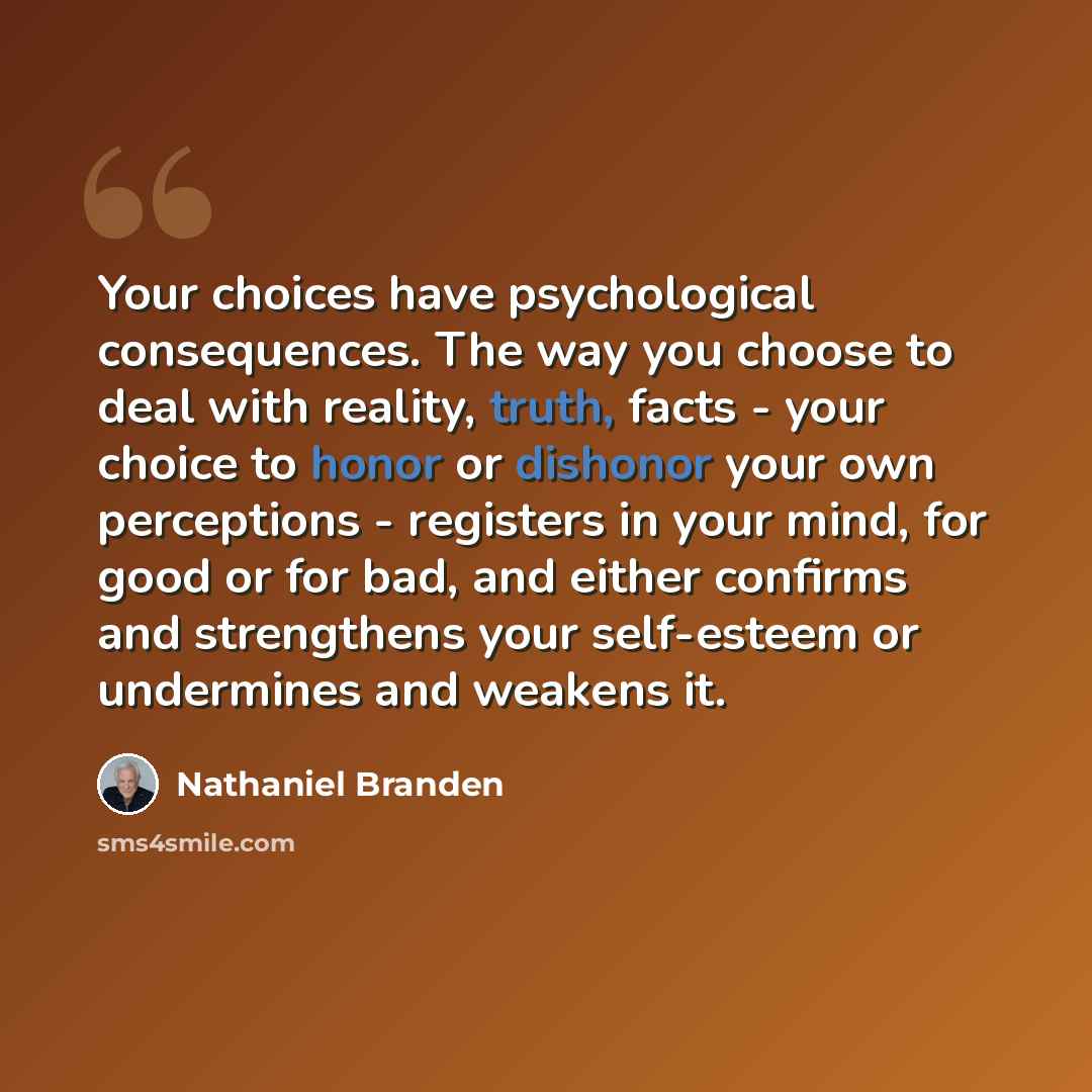 “Your choices have psychological consequences. The way you choose to deal with reality, truth, facts - your choice to honor or dishonor your own perceptions - registers in your mind, for good or for bad, and either confirms and strengthens your self-esteem or undermines and weakens it.” quote by Nathaniel Branden
