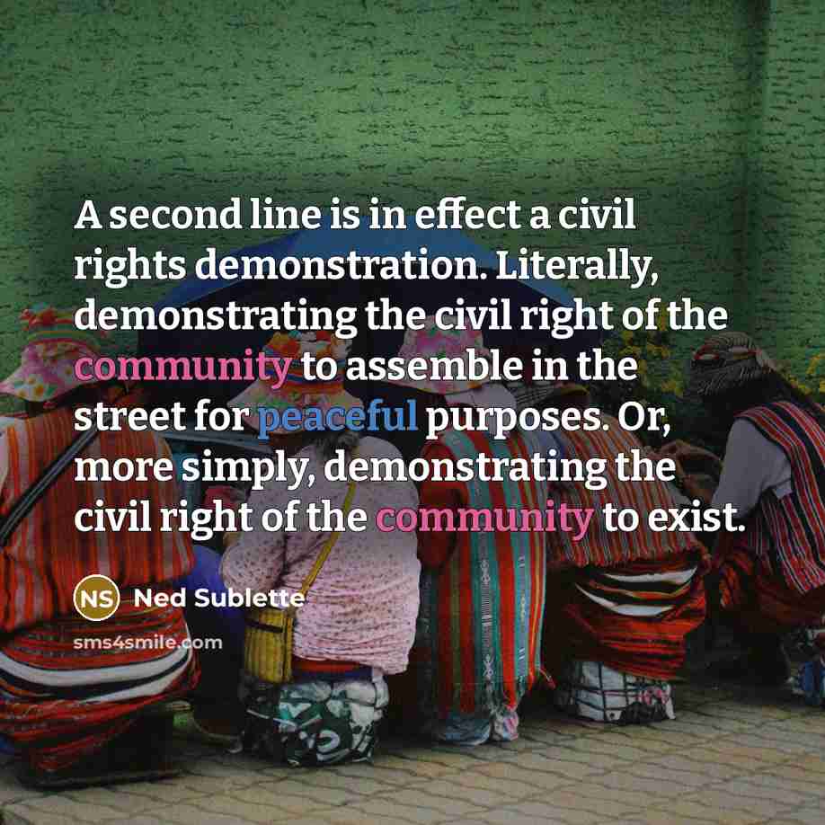 “A second line is in effect a civil rights demonstration. Literally, demonstrating the civil right of the community to assemble in the street for peaceful purposes. Or, more simply, demonstrating the civil right of the community to exist.” quote by Ned Sublette