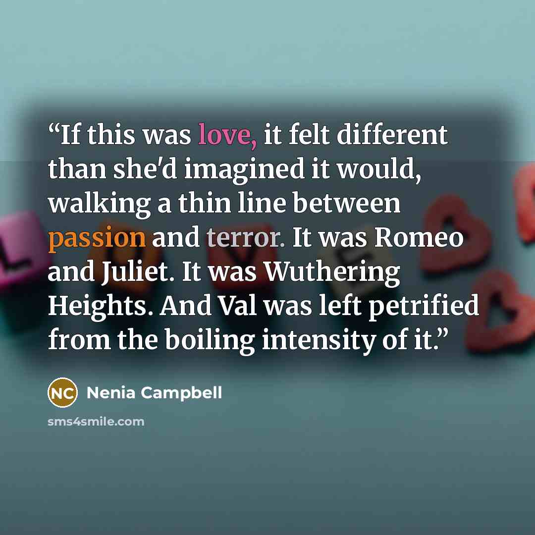 “If this was love, it felt different than she'd imagined it would, walking a thin line between passion and terror. It was Romeo and Juliet. It was Wuthering Heights. And Val was left petrified from the boiling intensity of it.” quote by Nenia Campbell