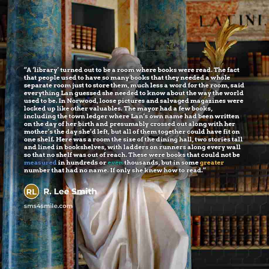 “A ‘library’ turned out to be a room where books were read. The fact that people used to have so many books that they needed a whole separate room just to store them, much less a word for the room, said everything Lan guessed she needed to know about the way the world used to be. In Norwood, loose…” quote by R. Lee Smith