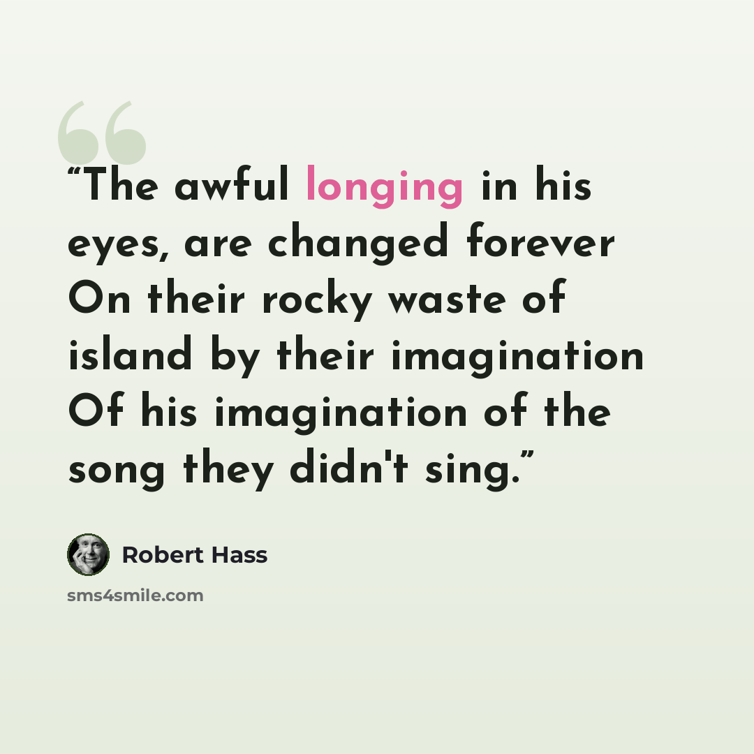 “The awful longing in his eyes, are changed forever On their rocky waste of island by their imagination Of his imagination of the song they didn't sing.” quote by Robert Hass