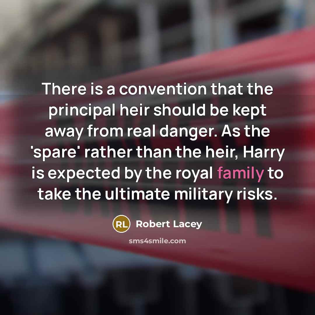 “There is a convention that the principal heir should be kept away from real danger. As the 'spare' rather than the heir, Harry is expected by the royal family to take the ultimate military risks.” quote by Robert Lacey