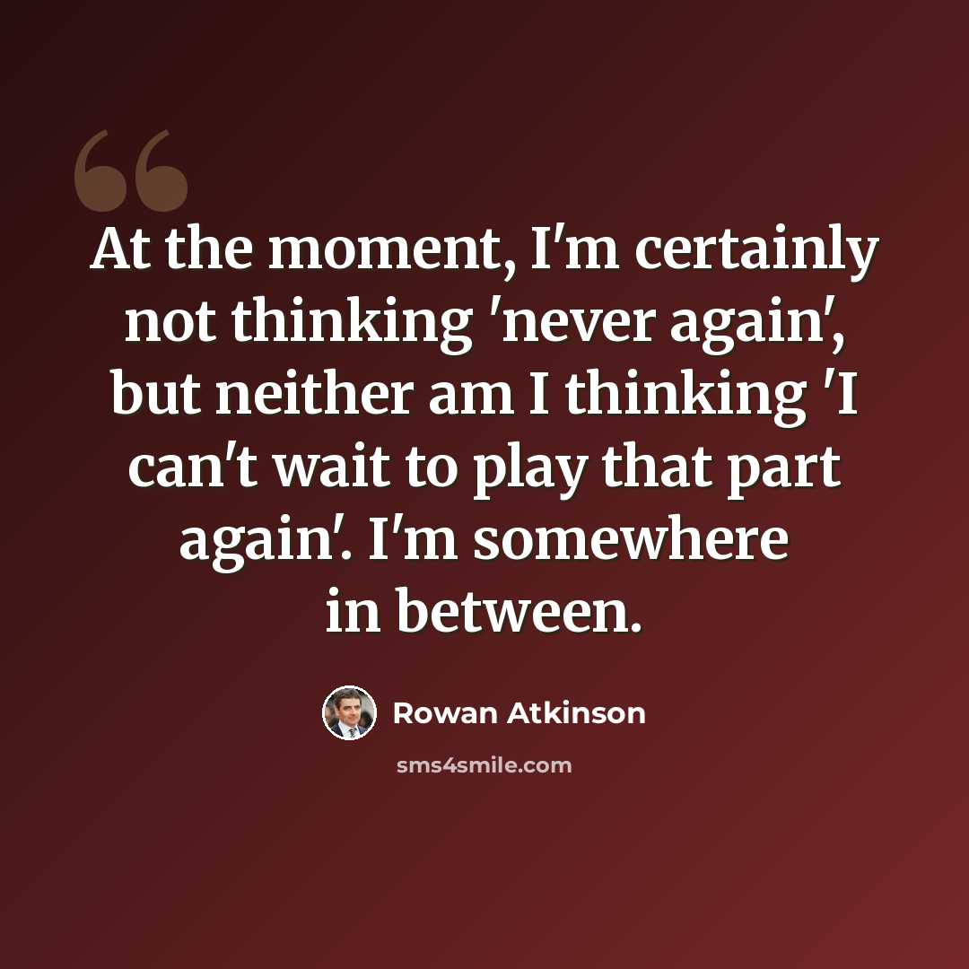 “At the moment, I'm certainly not thinking 'never again', but neither am I thinking 'I can't wait to play that part again'. I'm somewhere in between.” quote by Rowan Atkinson