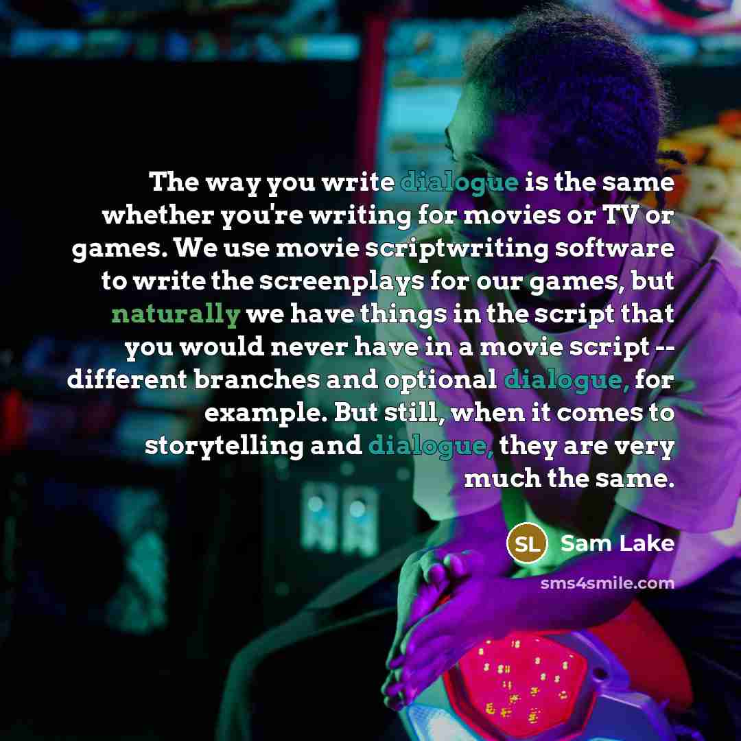“The way you write dialogue is the same whether you're writing for movies or TV or games. We use movie scriptwriting software to write the screenplays for our games, but naturally we have things in the script that you would never have in a movie script -- different branches and optional dialogue…” quote by Sam Lake