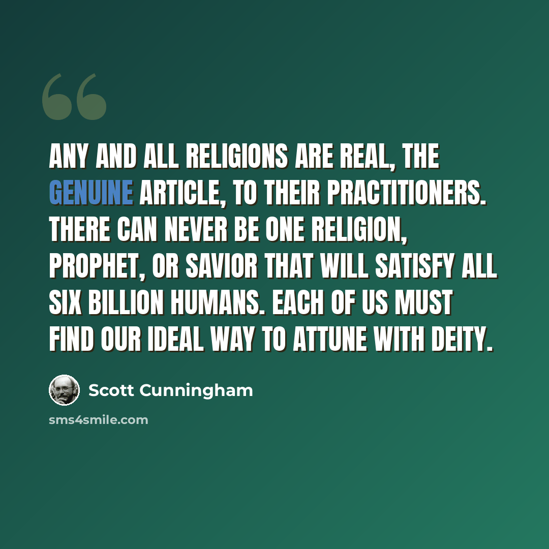 “Any and all religions are real, the genuine article, to their practitioners. There can never be one religion, prophet, or savior that will satisfy all six billion humans. Each of us must find our ideal way to attune with deity.” quote by Scott Cunningham