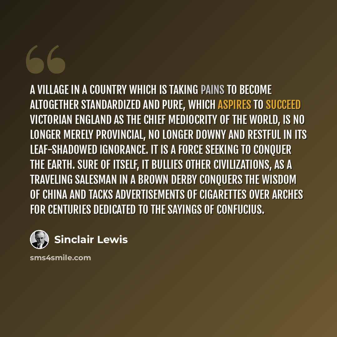 “A village in a country which is taking pains to become altogether standardized and pure, which aspires to succeed Victorian England as the chief mediocrity of the world, is no longer merely provincial, no longer downy and restful in its leaf-shadowed ignorance. It is a force seeking to conquer the…” quote by Sinclair Lewis