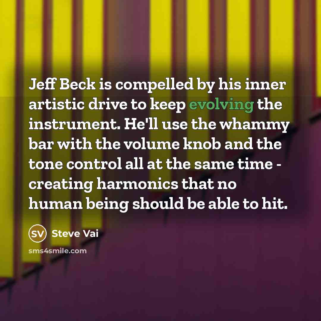 “Jeff Beck is compelled by his inner artistic drive to keep evolving the instrument. He'll use the whammy bar with the volume knob and the tone control all at the same time - creating harmonics that no human being should be able to hit.” quote by Steve Vai