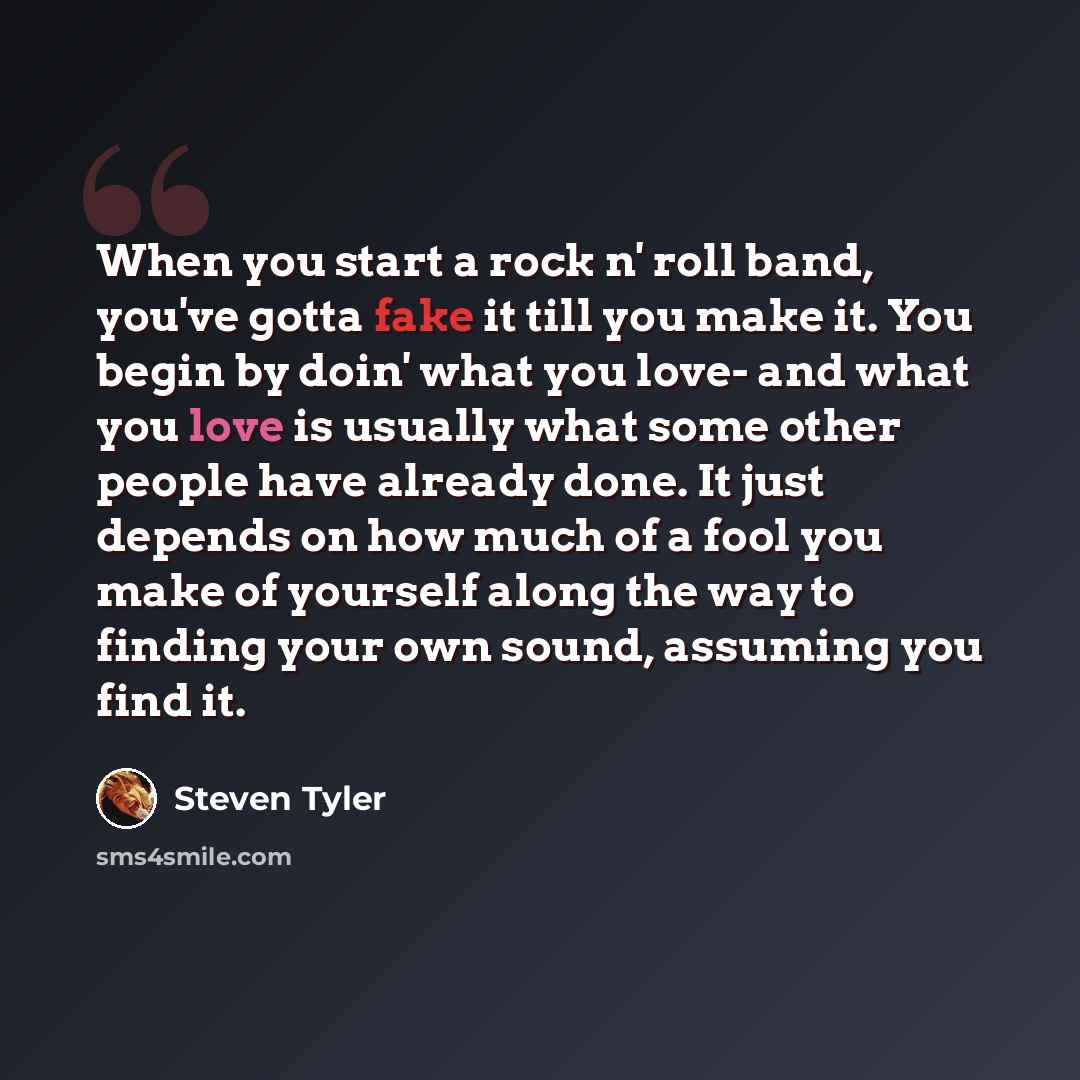 “When you start a rock n' roll band, you've gotta fake it till you make it. You begin by doin' what you love- and what you love is usually what some other people have already done. It just depends on how much of a fool you make of yourself along the way to finding your own sound, assuming you find…” quote by Steven Tyler