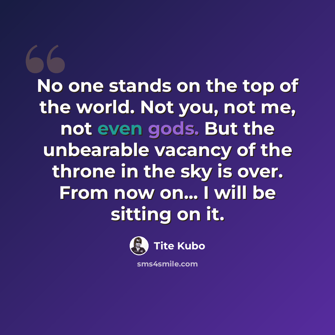 “No one stands on the top of the world. Not you, not me, not even gods. But the unbearable vacancy of the throne in the sky is over. From now on... I will be sitting on it.” quote by Tite Kubo