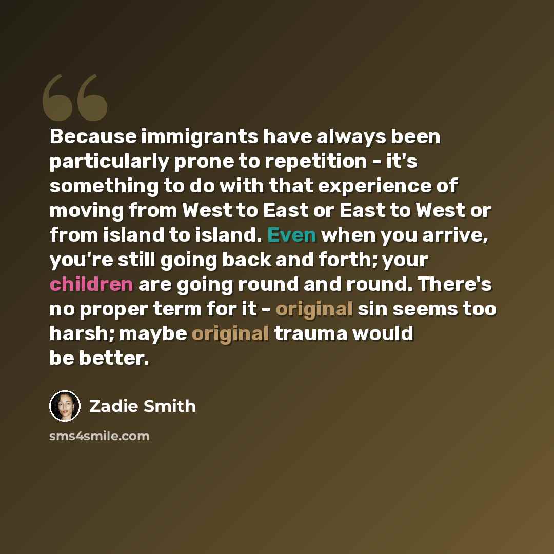 “Because immigrants have always been particularly prone to repetition - it's something to do with that experience of moving from West to East or East to West or from island to island. Even when you arrive, you're still going back and forth; your children are going round and round. There's no proper…” quote by Zadie Smith