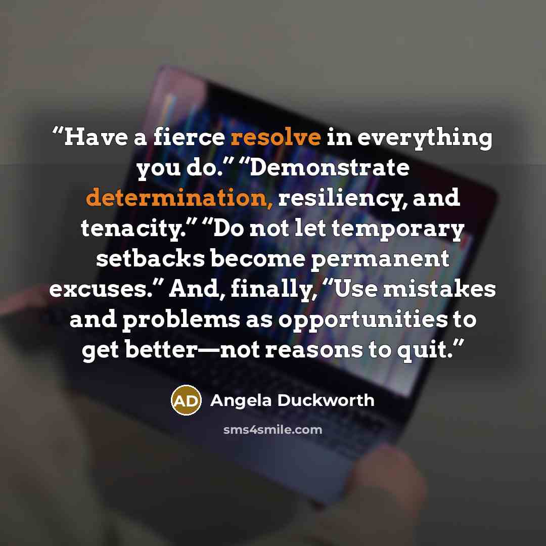 “Have a fierce resolve in everything you do.” “Demonstrate determination, resiliency, and tenacity.” “Do not let temporary setbacks become permanent excuses.” And, finally, “Use mistakes and problems as opportunities to get better—not reasons to quit.” quote by Angela Duckworth