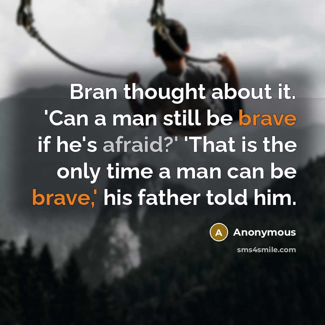 “Bran thought about it. 'Can a man still be brave if he's afraid?' 'That is the only time a man can be brave,' his father told him.” quote by Anonymous