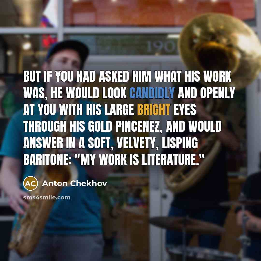 “But if you had asked him what his work was, he would look candidly and openly at you with his large bright eyes through his gold pincenez, and would answer in a soft, velvety, lisping baritone: "My work is literature."” quote by Anton Chekhov