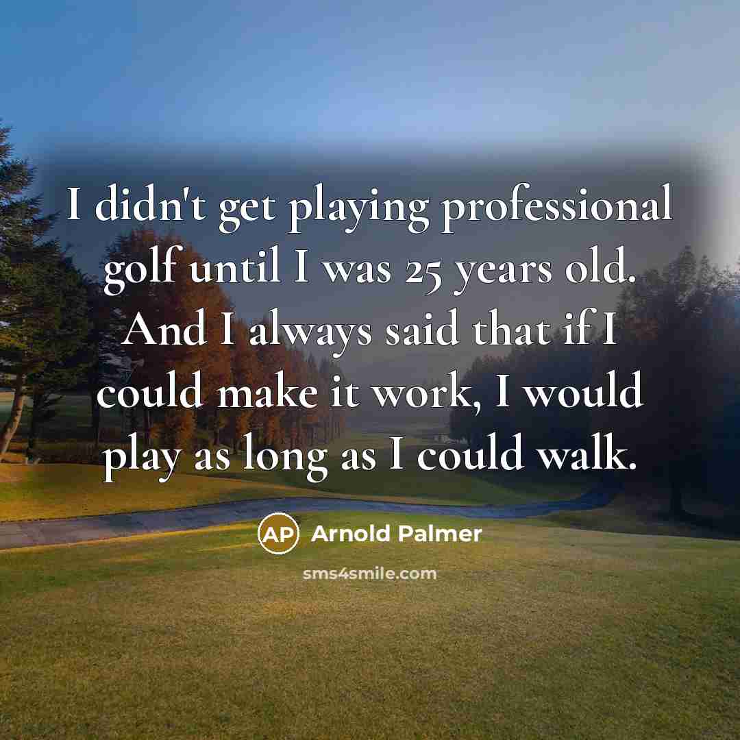 “I didn't get playing professional golf until I was 25 years old. And I always said that if I could make it work, I would play as long as I could walk.” quote by Arnold Palmer