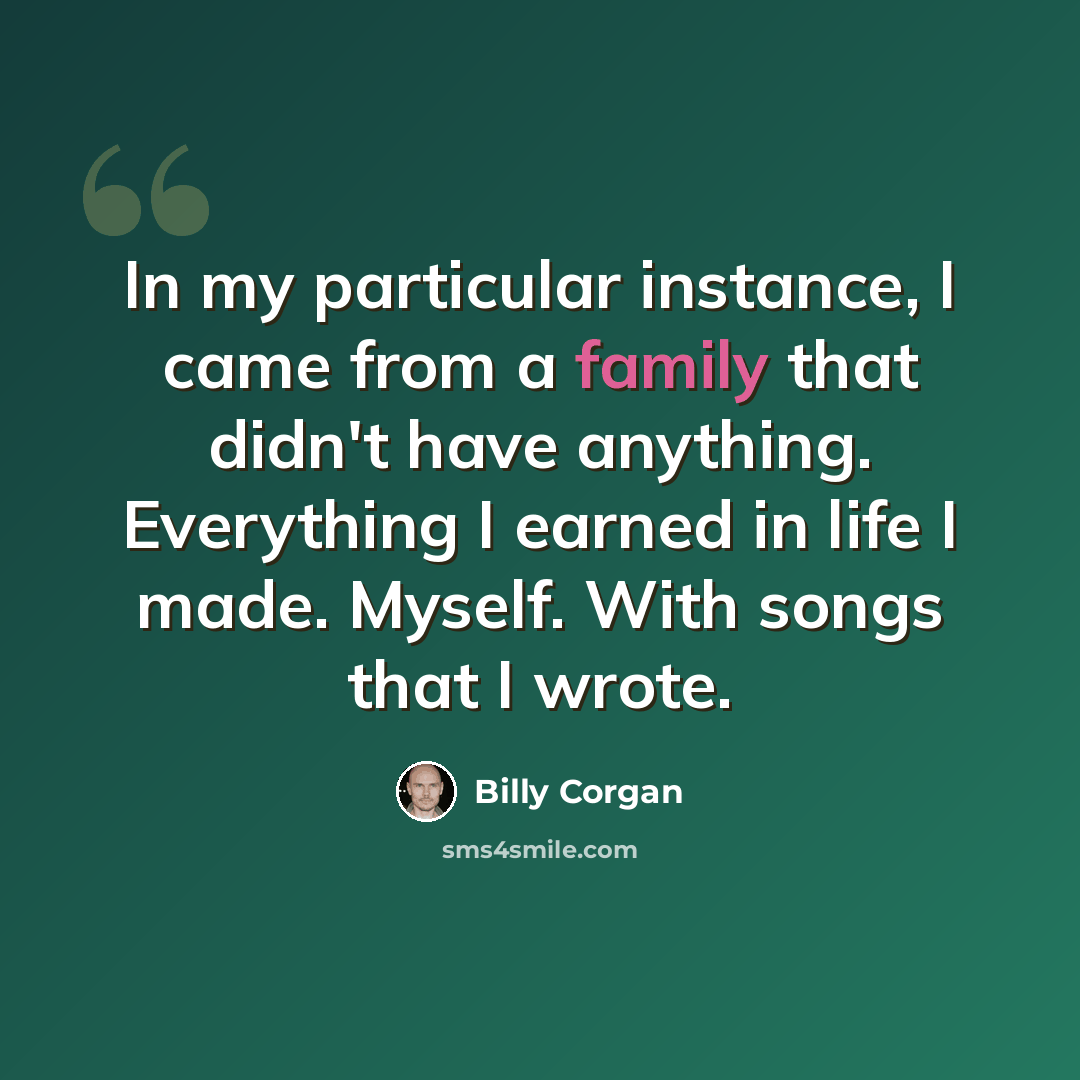 “In my particular instance, I came from a family that didn't have anything. Everything I earned in life I made. Myself. With songs that I wrote.” quote by Billy Corgan