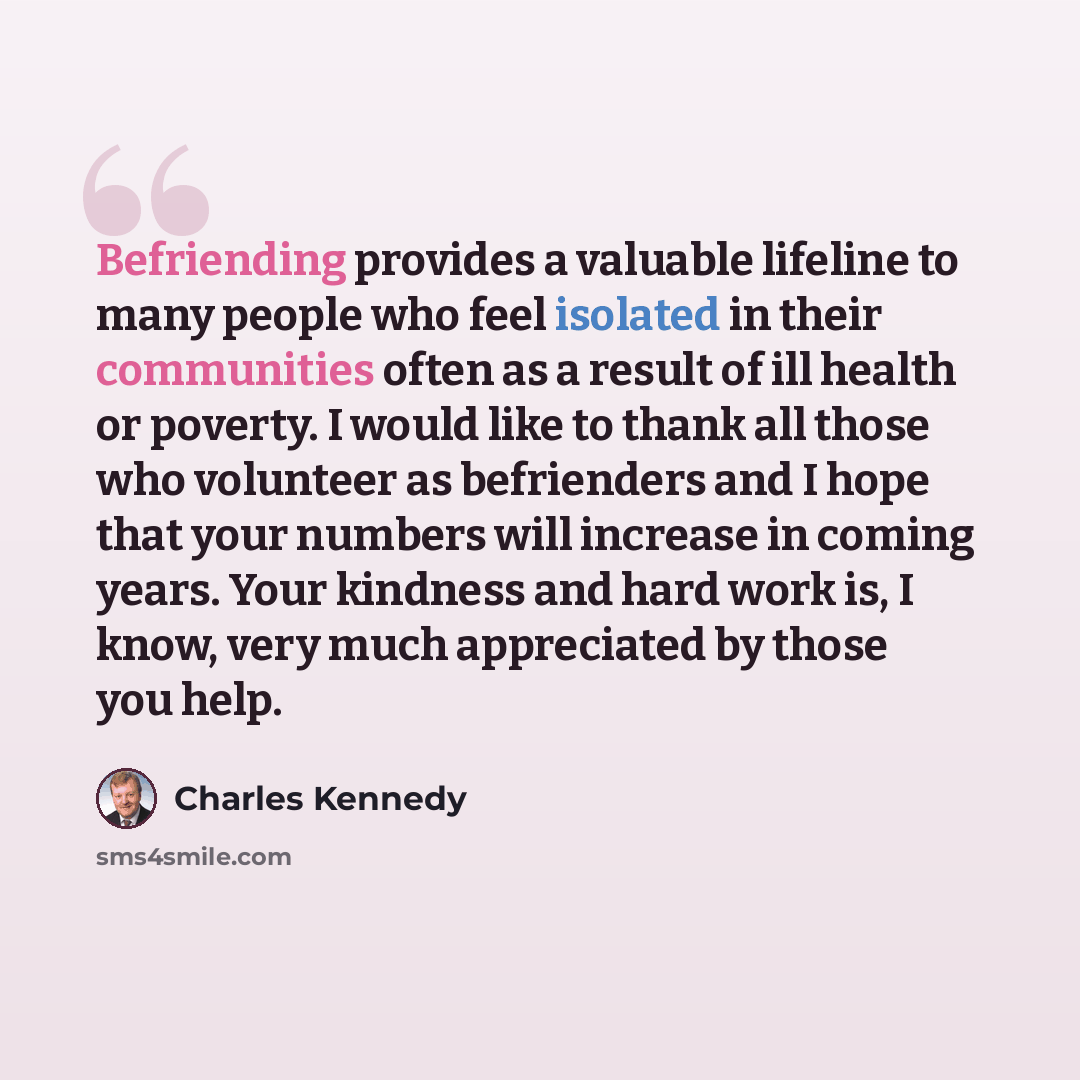 “Befriending provides a valuable lifeline to many people who feel isolated in their communities often as a result of ill health or poverty. I would like to thank all those who volunteer as befrienders and I hope that your numbers will increase in coming years. Your kindness and hard work is, I…” quote by Charles Kennedy