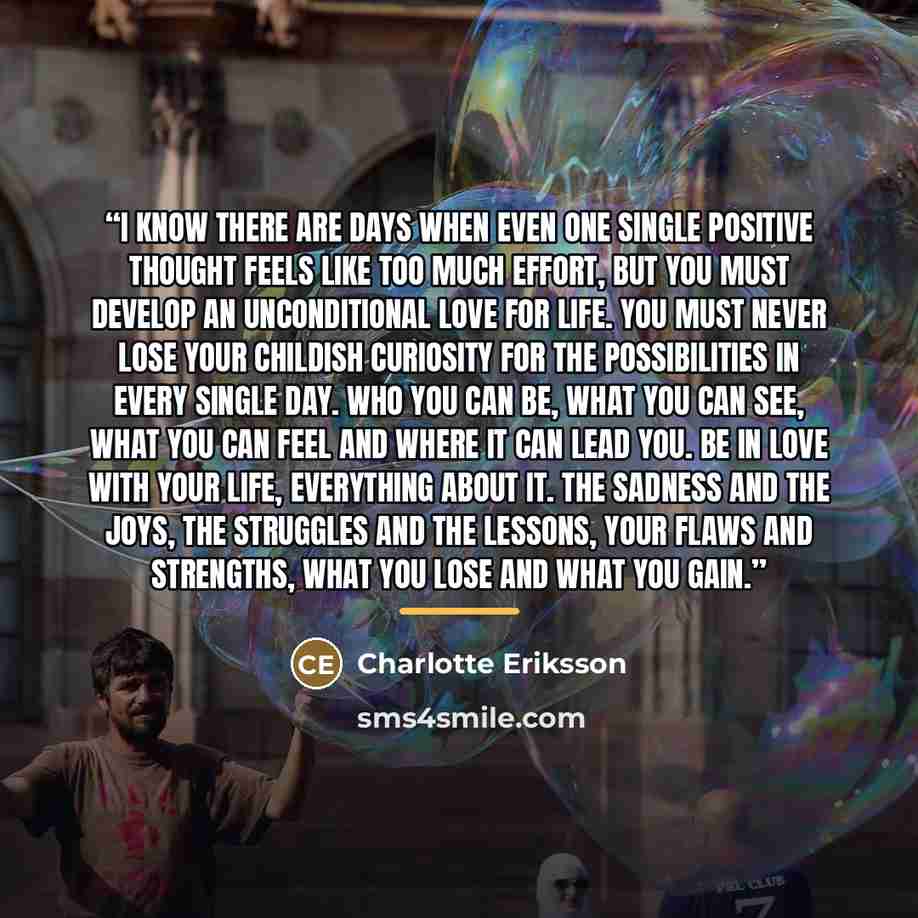 “I know there are days when even one single positive thought feels like too much effort, but you must develop an unconditional love for life. You must never lose your childish curiosity for the possibilities in every single day. Who you can be, what you can see, what you can feel and where it can…” quote by Charlotte Eriksson