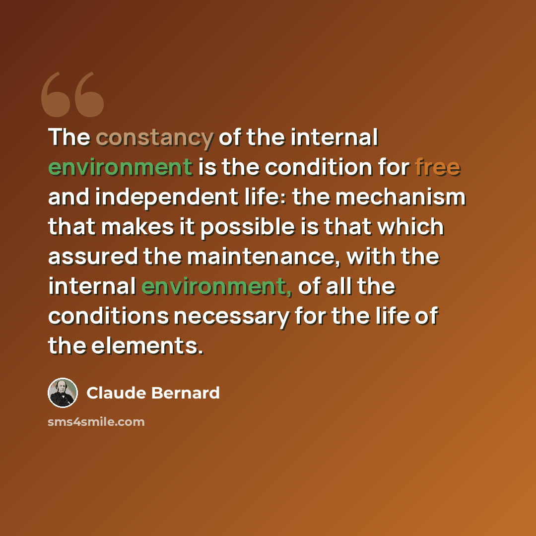 “The constancy of the internal environment is the condition for free and independent life: the mechanism that makes it possible is that which assured the maintenance, with the internal environment, of all the conditions necessary for the life of the elements.” quote by Claude Bernard