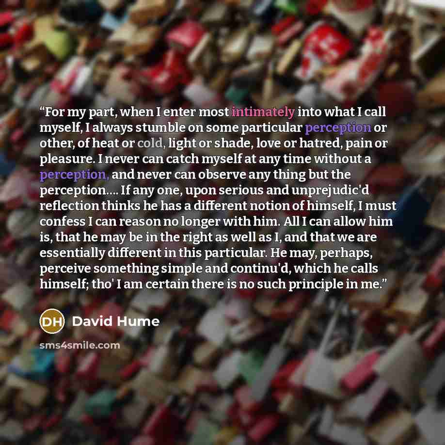 “For my part, when I enter most intimately into what I call myself, I always stumble on some particular perception or other, of heat or cold, light or shade, love or hatred, pain or pleasure. I never can catch myself at any time without a perception, and never can observe any thing but the…” quote by David Hume