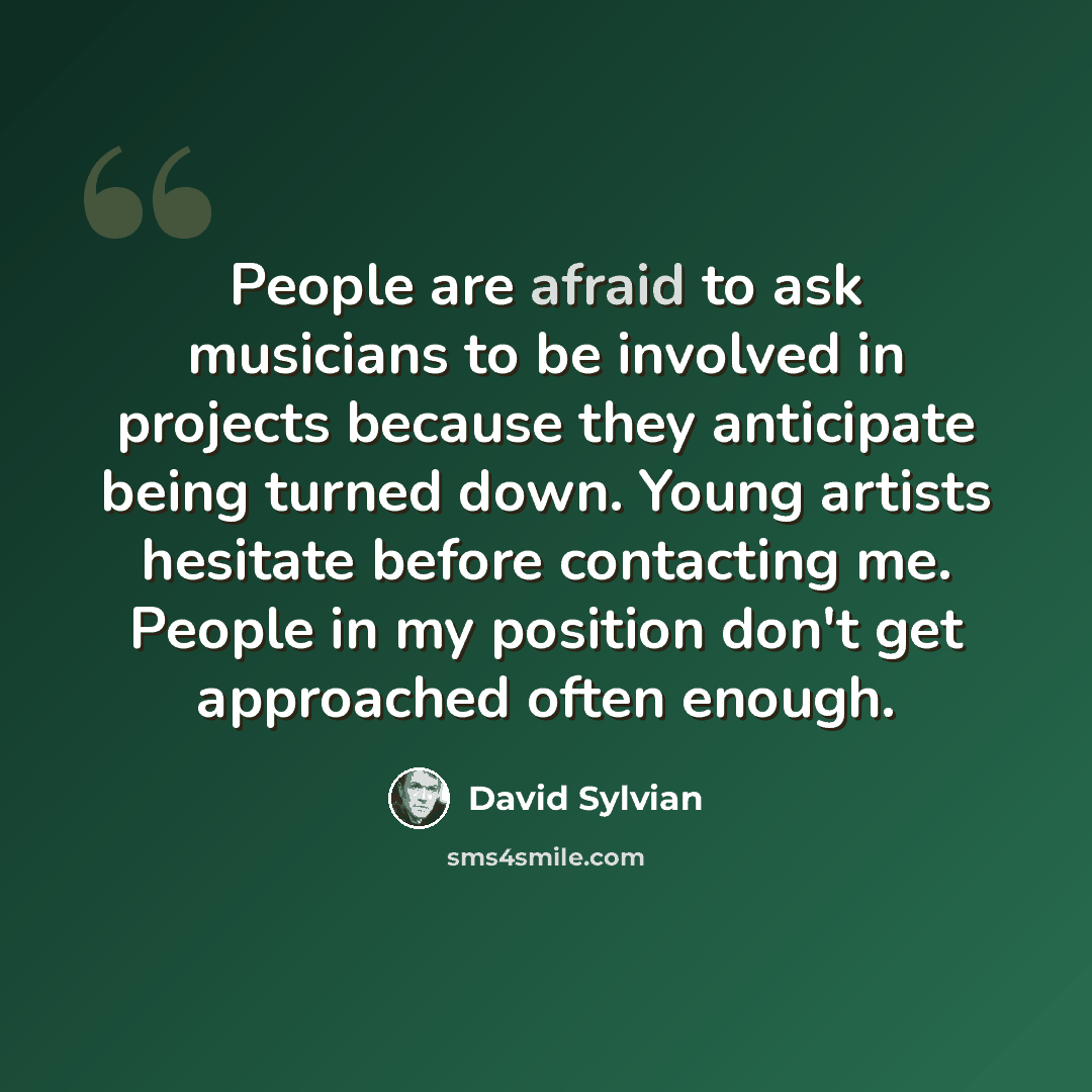 “People are afraid to ask musicians to be involved in projects because they anticipate being turned down. Young artists hesitate before contacting me. People in my position don't get approached often enough.” quote by David Sylvian