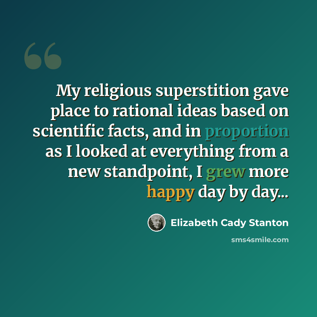 “My religious superstition gave place to rational ideas based on scientific facts, and in proportion as I looked at everything from a new standpoint, I grew more happy day by day...” quote by Elizabeth Cady Stanton