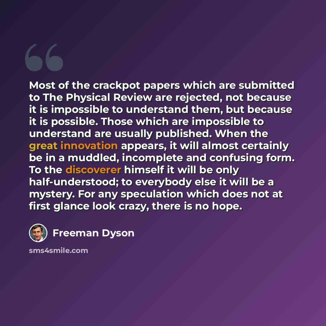 “Most of the crackpot papers which are submitted to The Physical Review are rejected, not because it is impossible to understand them, but because it is possible. Those which are impossible to understand are usually published. When the great innovation appears, it will almost certainly be in a…” quote by Freeman Dyson