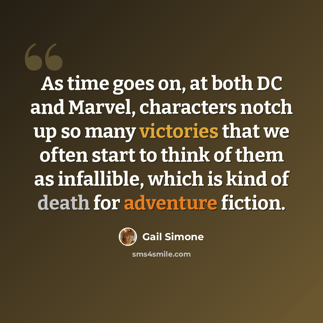 “As time goes on, at both DC and Marvel, characters notch up so many victories that we often start to think of them as infallible, which is kind of death for adventure fiction.” quote by Gail Simone