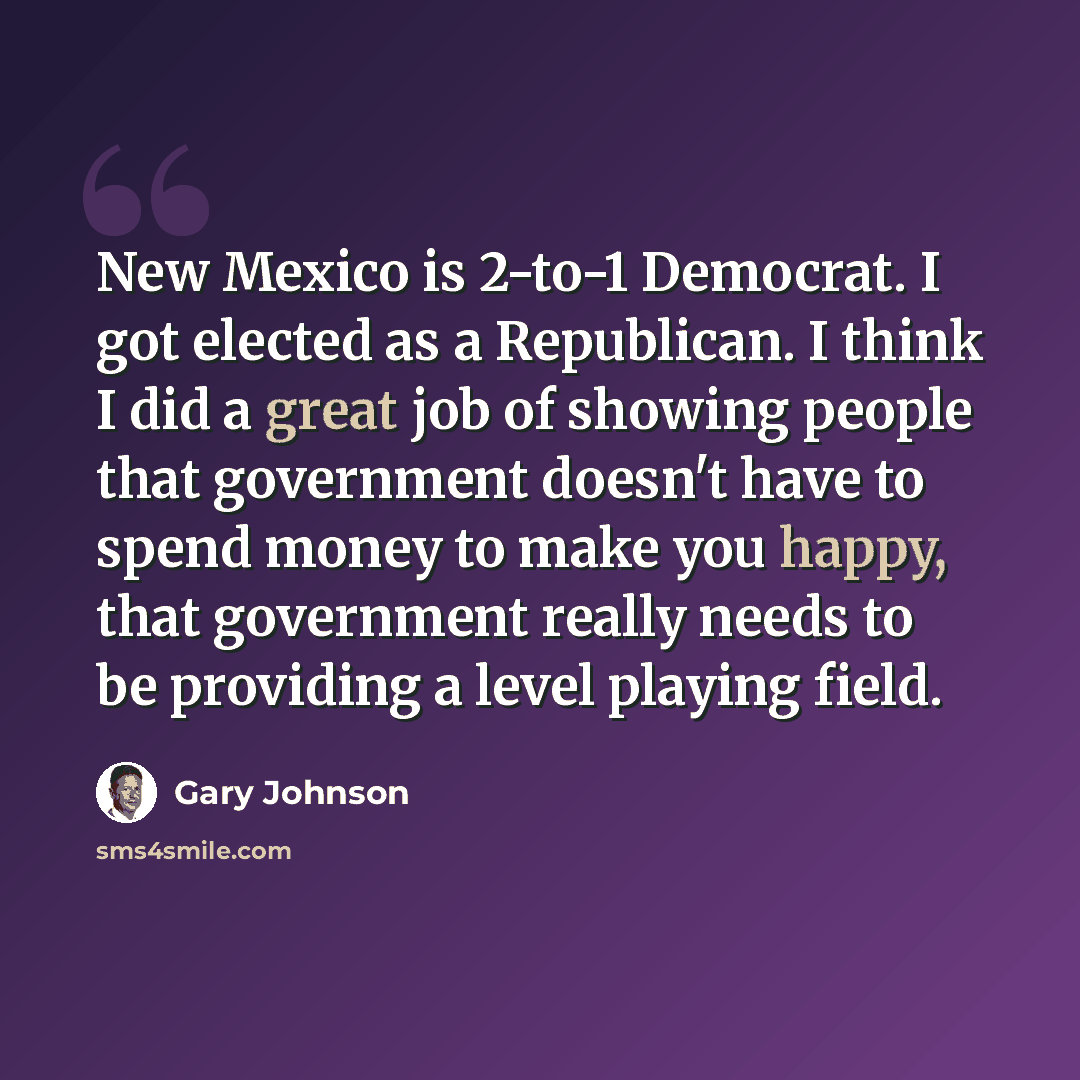 “New Mexico is 2-to-1 Democrat. I got elected as a Republican. I think I did a great job of showing people that government doesn't have to spend money to make you happy, that government really needs to be providing a level playing field.” quote by Gary Johnson