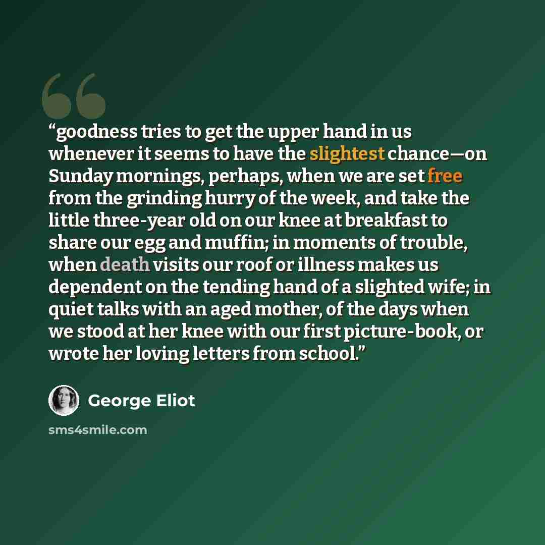 “goodness tries to get the upper hand in us whenever it seems to have the slightest chance—on Sunday mornings, perhaps, when we are set free from the grinding hurry of the week, and take the little three-year old on our knee at breakfast to share our egg and muffin; in moments of trouble, when…” quote by George Eliot