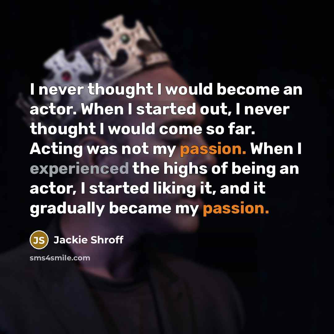 “I never thought I would become an actor. When I started out, I never thought I would come so far. Acting was not my passion. When I experienced the highs of being an actor, I started liking it, and it gradually became my passion.” quote by Jackie Shroff