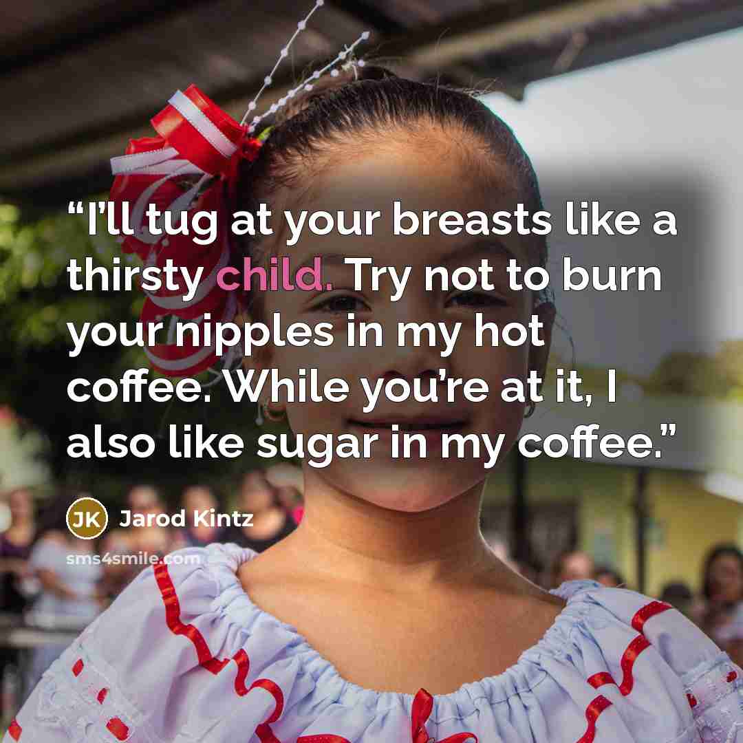 “I’ll tug at your breasts like a thirsty child. Try not to burn your nipples in my hot coffee. While you’re at it, I also like sugar in my coffee.” quote by Jarod Kintz
