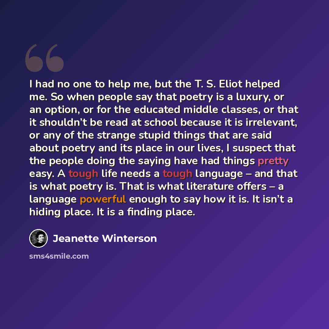 “I had no one to help me, but the T. S. Eliot helped me. So when people say that poetry is a luxury, or an option, or for the educated middle classes, or that it shouldn’t be read at school because it is irrelevant, or any of the strange stupid things that are said about poetry and its place in our…” quote by Jeanette Winterson