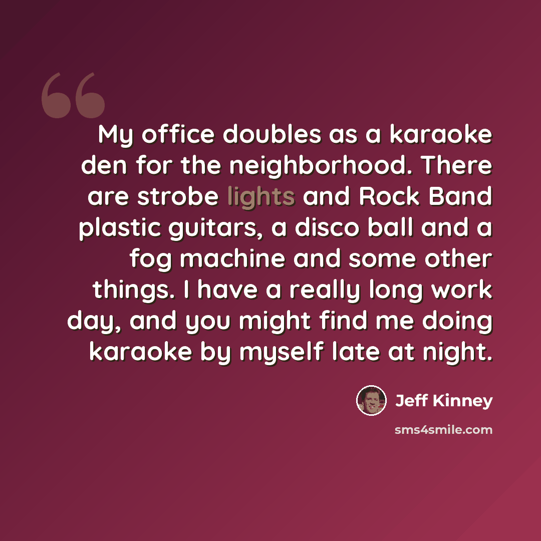 “My office doubles as a karaoke den for the neighborhood. There are strobe lights and Rock Band plastic guitars, a disco ball and a fog machine and some other things. I have a really long work day, and you might find me doing karaoke by myself late at night.” quote by Jeff Kinney