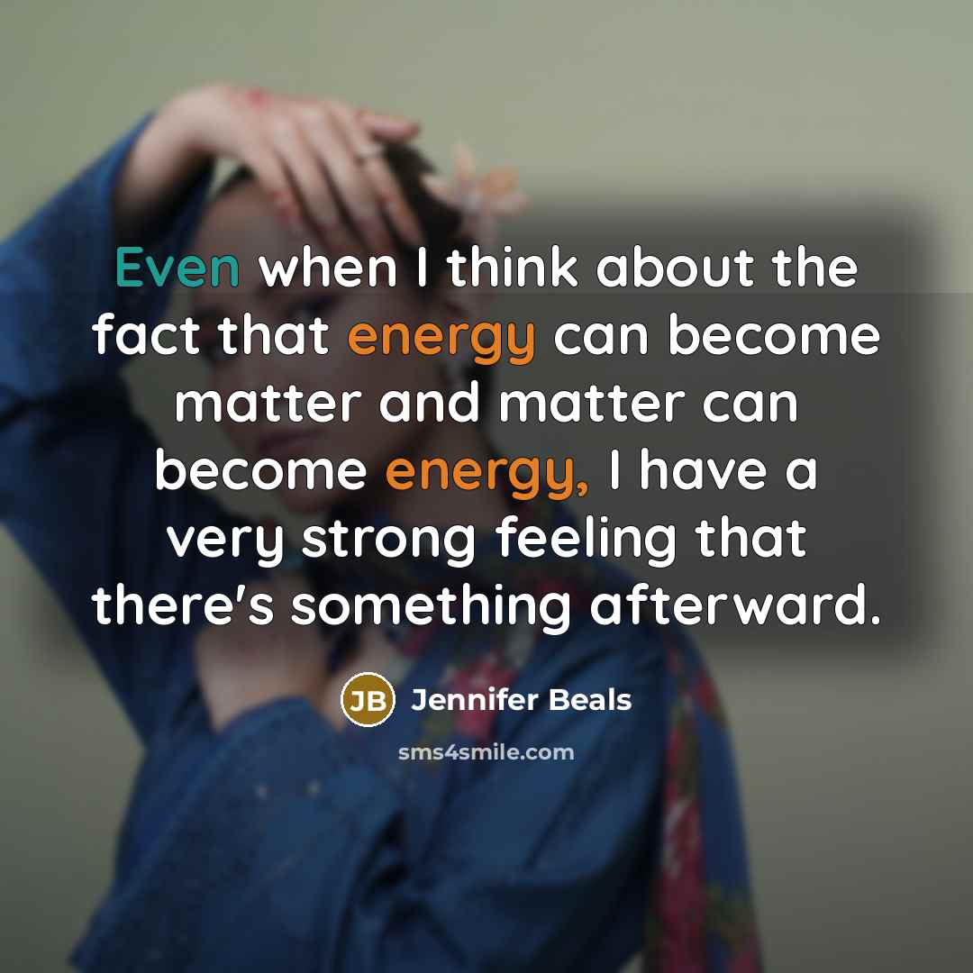 “Even when I think about the fact that energy can become matter and matter can become energy, I have a very strong feeling that there's something afterward.” quote by Jennifer Beals