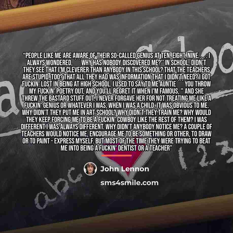 “People like me are aware of their so-called genius at ten, eight, nine. . . . I always wondered, ''Why has nobody discovered me?'' In school, didn't they see that I'm cleverer than anybody in this school? That the teachers are stupid, too? That all they had was information that I didn't need? I…” quote by John Lennon