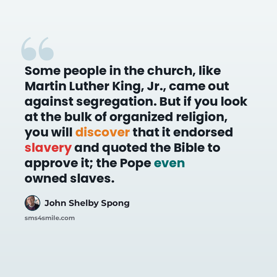 “Some people in the church, like Martin Luther King, Jr., came out against segregation. But if you look at the bulk of organized religion, you will discover that it endorsed slavery and quoted the Bible to approve it; the Pope even owned slaves.” quote by John Shelby Spong
